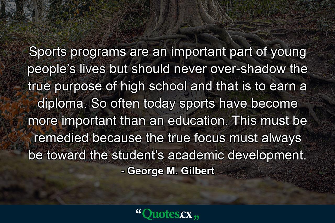 Sports programs are an important part of young people’s lives but should never over-shadow the true purpose of high school and that is to earn a diploma. So often today sports have become more important than an education. This must be remedied because the true focus must always be toward the student’s academic development. - Quote by George M. Gilbert