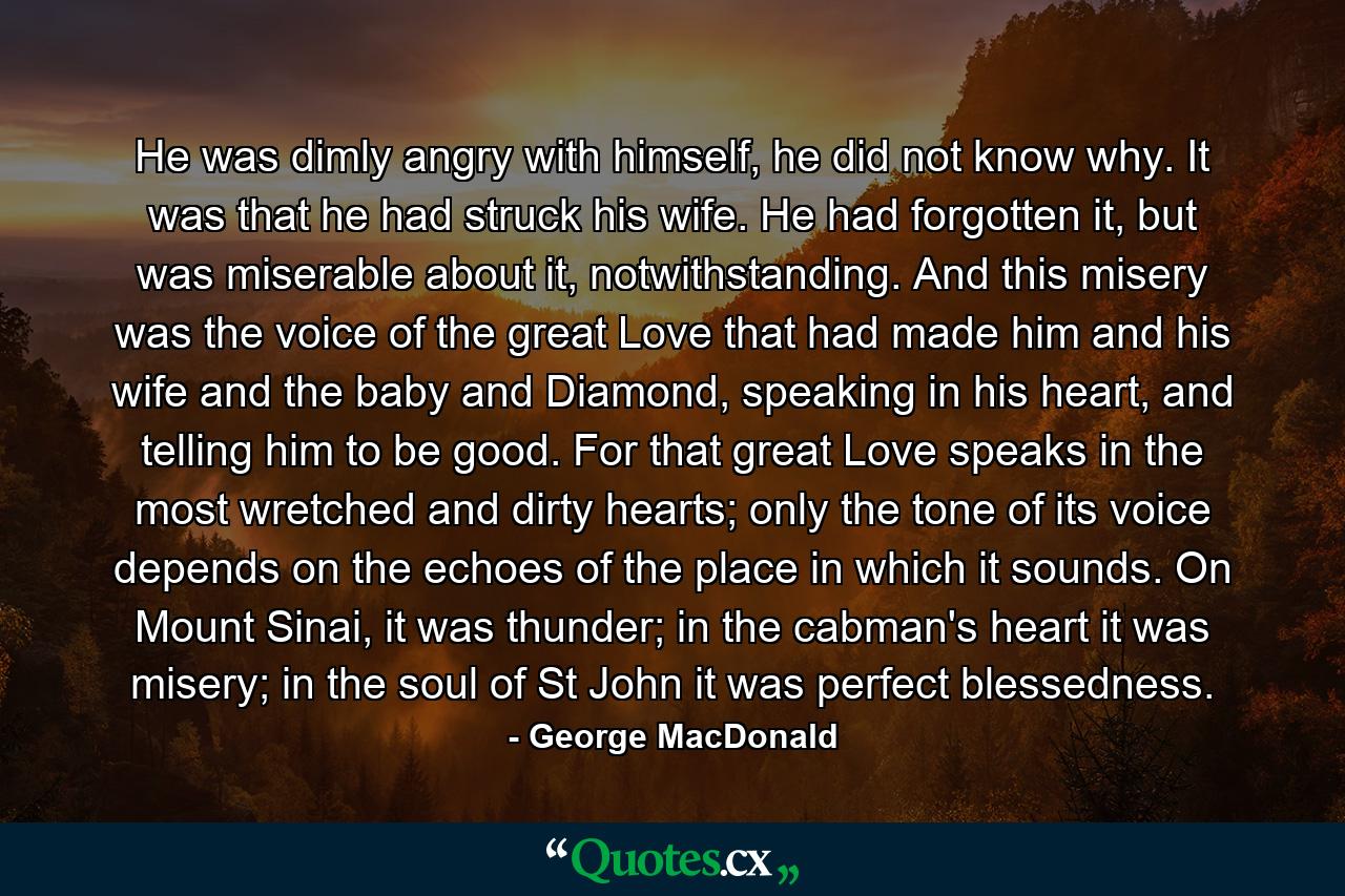 He was dimly angry with himself, he did not know why. It was that he had struck his wife. He had forgotten it, but was miserable about it, notwithstanding. And this misery was the voice of the great Love that had made him and his wife and the baby and Diamond, speaking in his heart, and telling him to be good. For that great Love speaks in the most wretched and dirty hearts; only the tone of its voice depends on the echoes of the place in which it sounds. On Mount Sinai, it was thunder; in the cabman's heart it was misery; in the soul of St John it was perfect blessedness. - Quote by George MacDonald