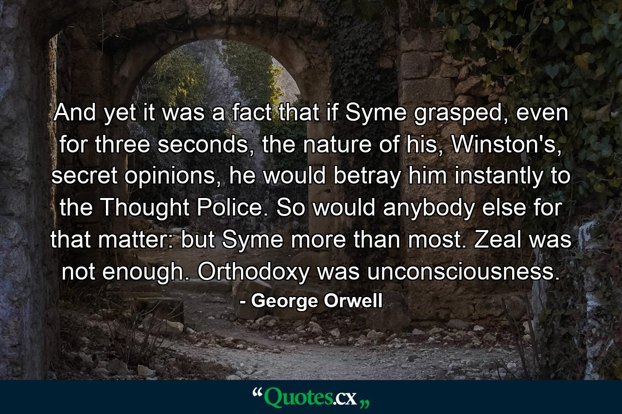 And yet it was a fact that if Syme grasped, even for three seconds, the nature of his, Winston's, secret opinions, he would betray him instantly to the Thought Police. So would anybody else for that matter: but Syme more than most. Zeal was not enough. Orthodoxy was unconsciousness. - Quote by George Orwell