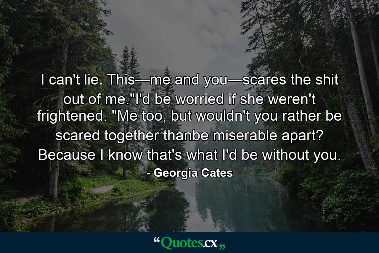 I can't lie. This—me and you—scares the shit out of me.