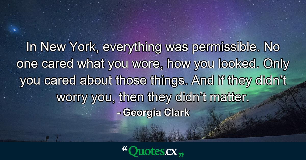 In New York, everything was permissible. No one cared what you wore, how you looked. Only you cared about those things. And if they didn’t worry you, then they didn’t matter. - Quote by Georgia Clark