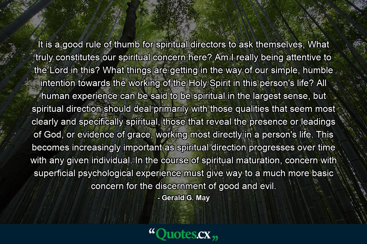 It is a good rule of thumb for spiritual directors to ask themselves, What truly constitutes our spiritual concern here? Am I really being attentive to the Lord in this? What things are getting in the way of our simple, humble intention towards the working of the Holy Spirit in this person's life? All human experience can be said to be spiritual in the largest sense, but spiritual direction should deal primarily with those qualities that seem most clearly and specifically spiritual, those that reveal the presence or leadings of God, or evidence of grace, working most directly in a person's life. This becomes increasingly important as spiritual direction progresses over time with any given individual. In the course of spiritual maturation, concern with superficial psychological experience must give way to a much more basic concern for the discernment of good and evil. - Quote by Gerald G. May