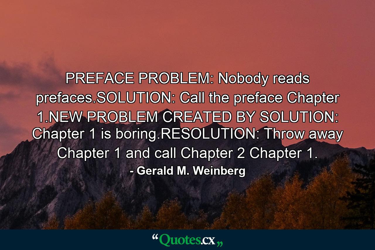 PREFACE PROBLEM: Nobody reads prefaces.SOLUTION: Call the preface Chapter 1.NEW PROBLEM CREATED BY SOLUTION: Chapter 1 is boring.RESOLUTION: Throw away Chapter 1 and call Chapter 2 Chapter 1. - Quote by Gerald M. Weinberg