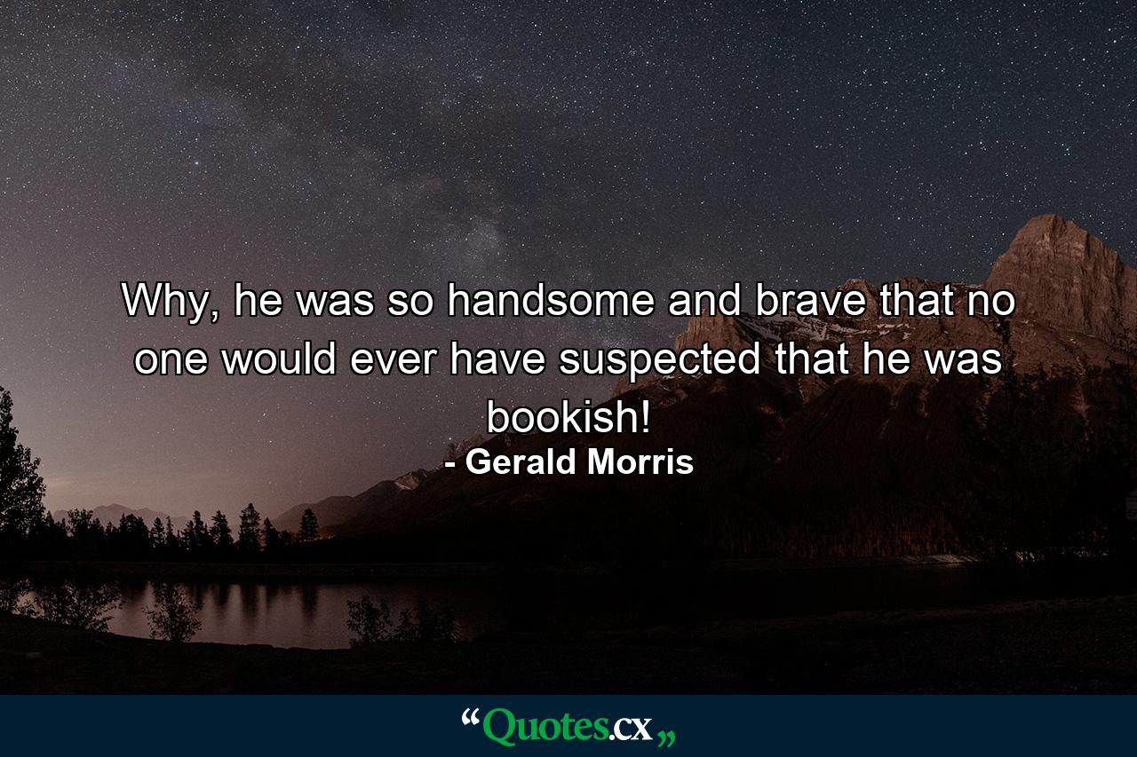 Why, he was so handsome and brave that no one would ever have suspected that he was bookish! - Quote by Gerald Morris