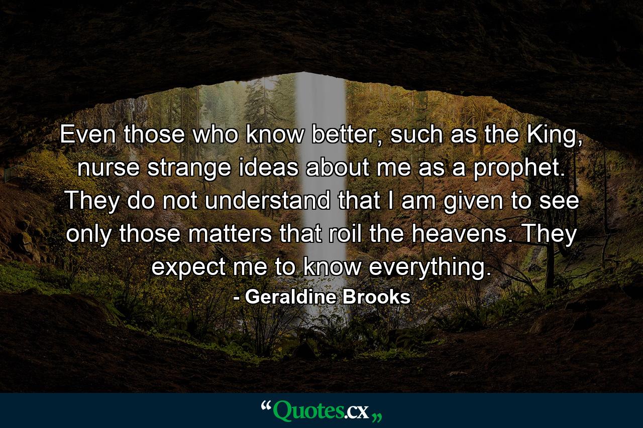 Even those who know better, such as the King, nurse strange ideas about me as a prophet. They do not understand that I am given to see only those matters that roil the heavens. They expect me to know everything. - Quote by Geraldine Brooks