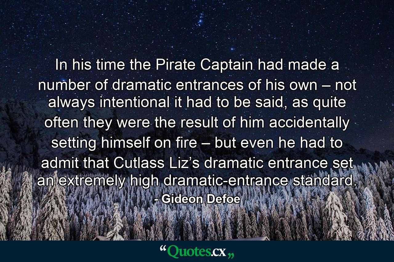 In his time the Pirate Captain had made a number of dramatic entrances of his own – not always intentional it had to be said, as quite often they were the result of him accidentally setting himself on fire – but even he had to admit that Cutlass Liz’s dramatic entrance set an extremely high dramatic-entrance standard. - Quote by Gideon Defoe