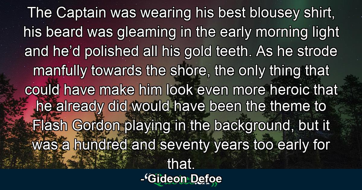 The Captain was wearing his best blousey shirt, his beard was gleaming in the early morning light and he’d polished all his gold teeth. As he strode manfully towards the shore, the only thing that could have make him look even more heroic that he already did would have been the theme to Flash Gordon playing in the background, but it was a hundred and seventy years too early for that. - Quote by Gideon Defoe