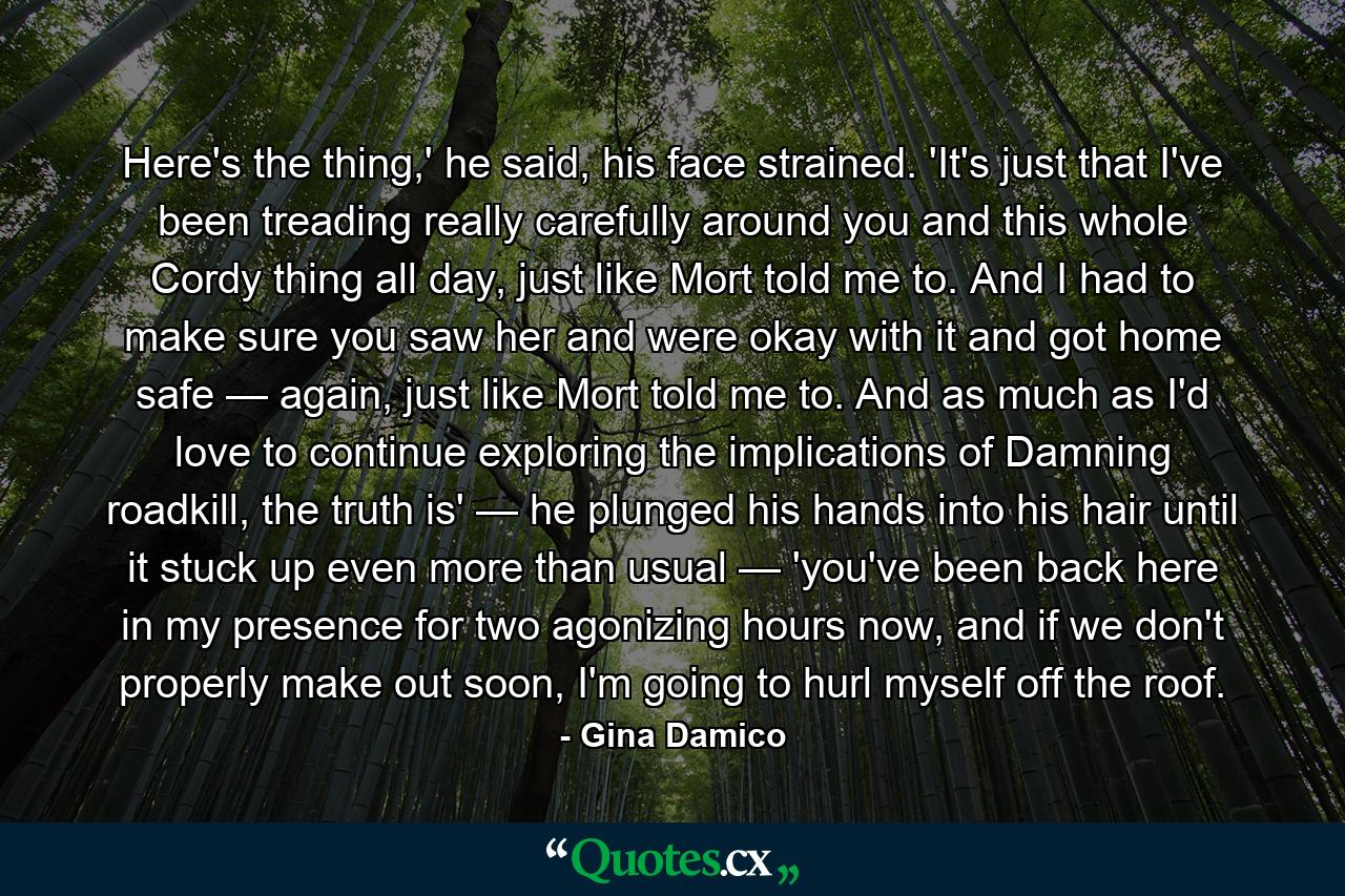 Here's the thing,' he said, his face strained. 'It's just that I've been treading really carefully around you and this whole Cordy thing all day, just like Mort told me to. And I had to make sure you saw her and were okay with it and got home safe — again, just like Mort told me to. And as much as I'd love to continue exploring the implications of Damning roadkill, the truth is' — he plunged his hands into his hair until it stuck up even more than usual — 'you've been back here in my presence for two agonizing hours now, and if we don't properly make out soon, I'm going to hurl myself off the roof. - Quote by Gina Damico