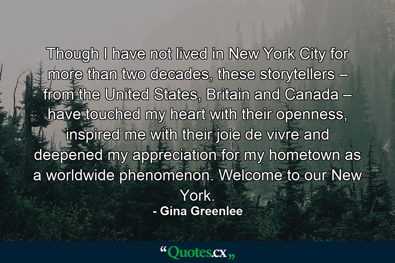 Though I have not lived in New York City for more than two decades, these storytellers – from the United States, Britain and Canada – have touched my heart with their openness, inspired me with their joie de vivre and deepened my appreciation for my hometown as a worldwide phenomenon. Welcome to our New York. - Quote by Gina Greenlee