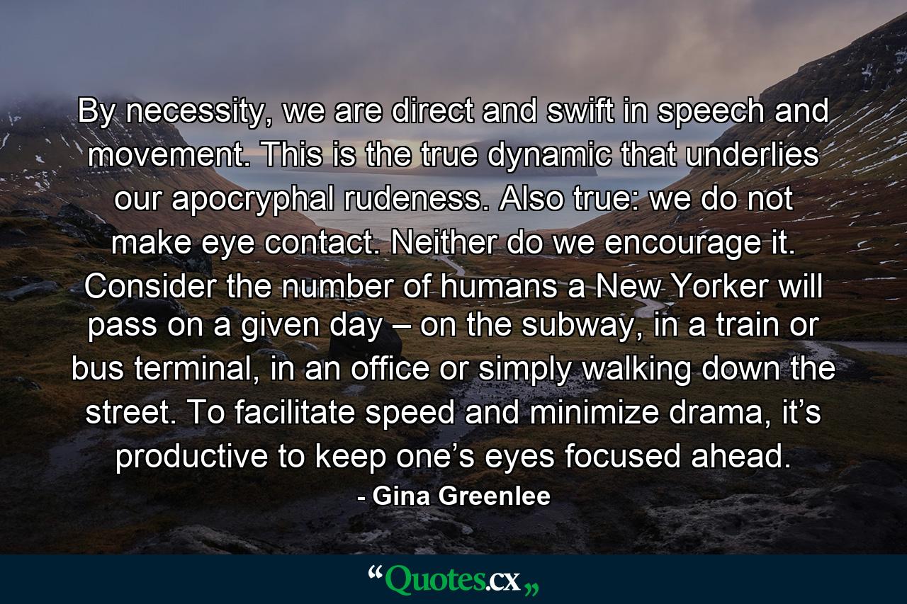 By necessity, we are direct and swift in speech and movement. This is the true dynamic that underlies our apocryphal rudeness. Also true: we do not make eye contact. Neither do we encourage it. Consider the number of humans a New Yorker will pass on a given day – on the subway, in a train or bus terminal, in an office or simply walking down the street. To facilitate speed and minimize drama, it’s productive to keep one’s eyes focused ahead. - Quote by Gina Greenlee