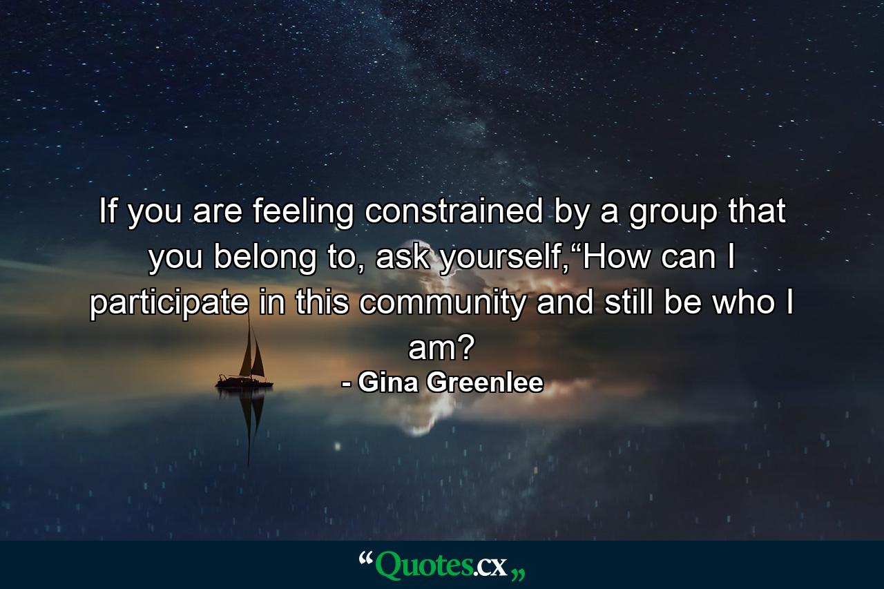 If you are feeling constrained by a group that you belong to, ask yourself,“How can I participate in this community and still be who I am? - Quote by Gina Greenlee