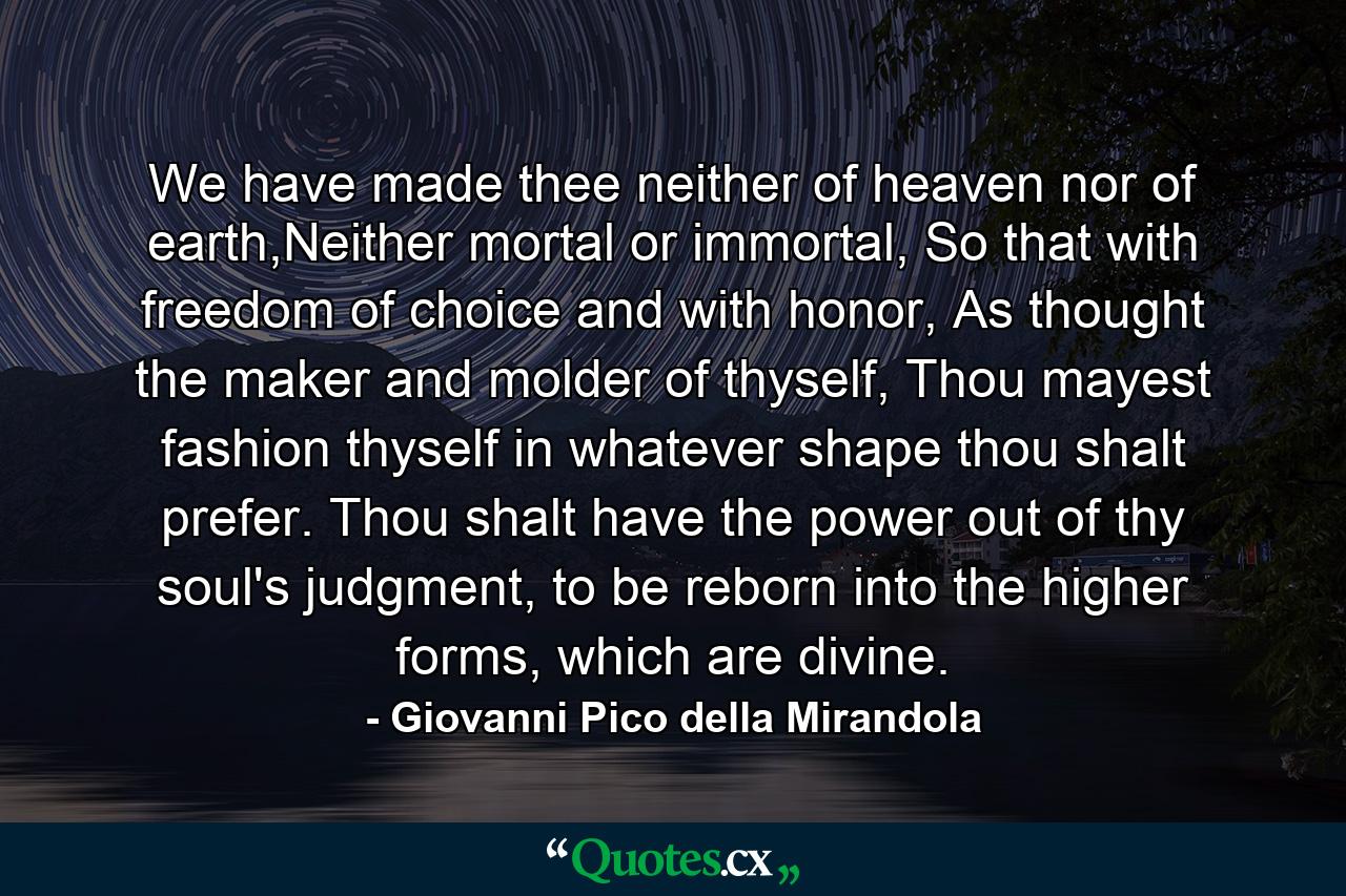 We have made thee neither of heaven nor of earth,Neither mortal or immortal, So that with freedom of choice and with honor, As thought the maker and molder of thyself, Thou mayest fashion thyself in whatever shape thou shalt prefer. Thou shalt have the power out of thy soul's judgment, to be reborn into the higher forms, which are divine. - Quote by Giovanni Pico della Mirandola