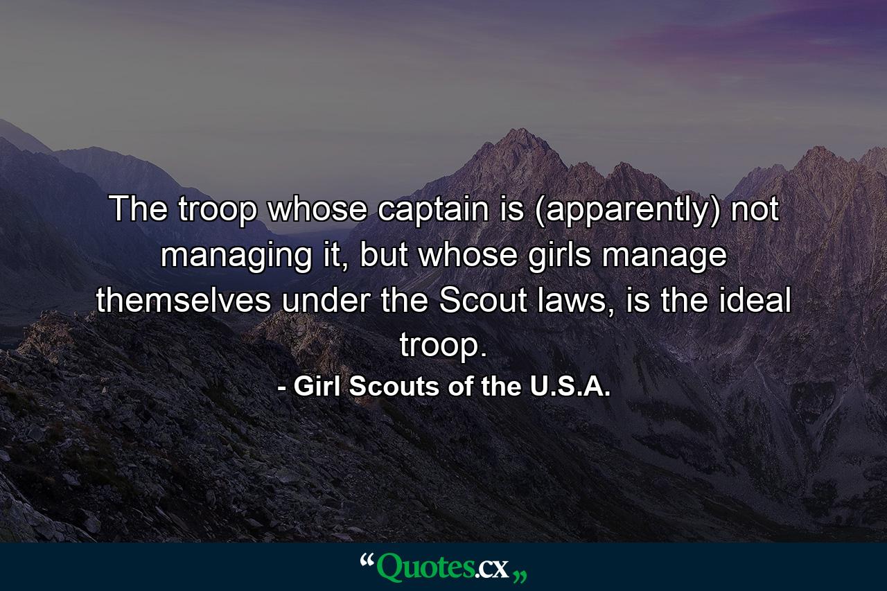 The troop whose captain is (apparently) not managing it, but whose girls manage themselves under the Scout laws, is the ideal troop. - Quote by Girl Scouts of the U.S.A.