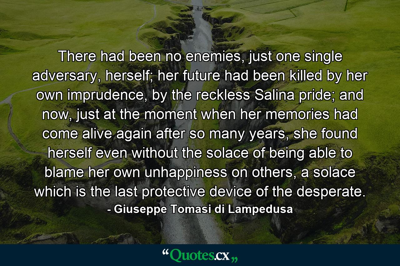 There had been no enemies, just one single adversary, herself; her future had been killed by her own imprudence, by the reckless Salina pride; and now, just at the moment when her memories had come alive again after so many years, she found herself even without the solace of being able to blame her own unhappiness on others, a solace which is the last protective device of the desperate. - Quote by Giuseppe Tomasi di Lampedusa