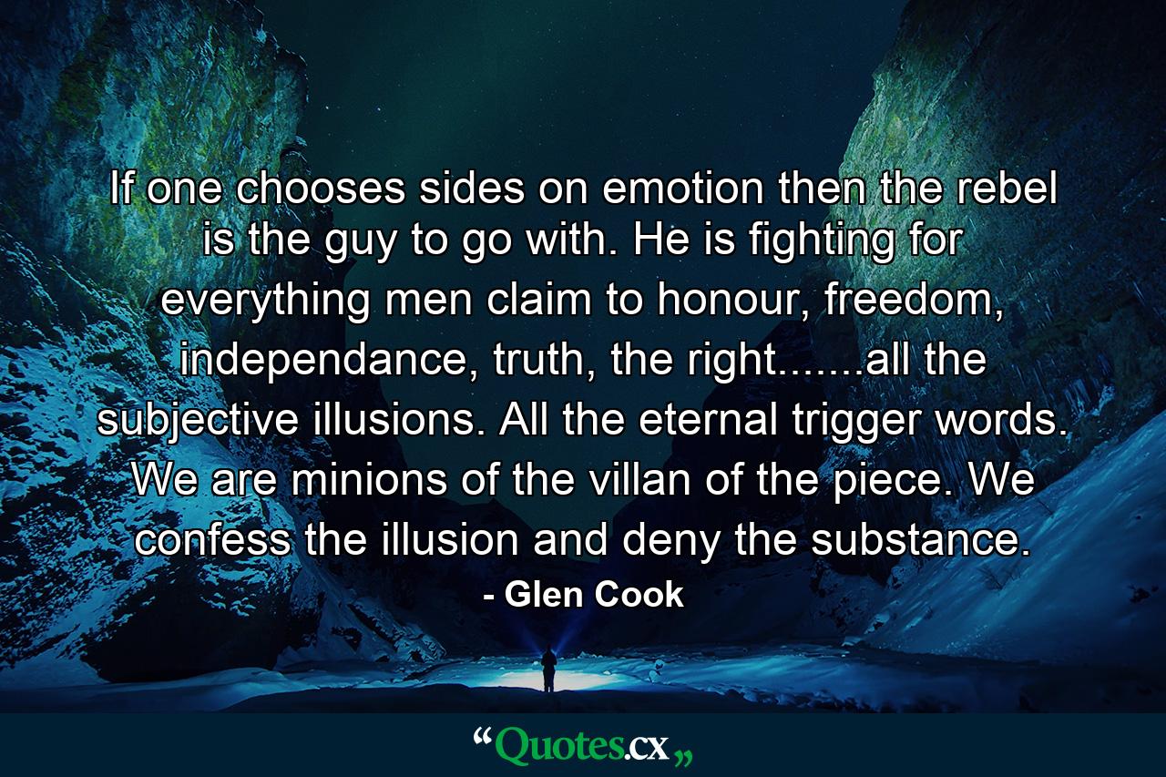 If one chooses sides on emotion then the rebel is the guy to go with. He is fighting for everything men claim to honour, freedom, independance, truth, the right.......all the subjective illusions. All the eternal trigger words. We are minions of the villan of the piece. We confess the illusion and deny the substance. - Quote by Glen Cook