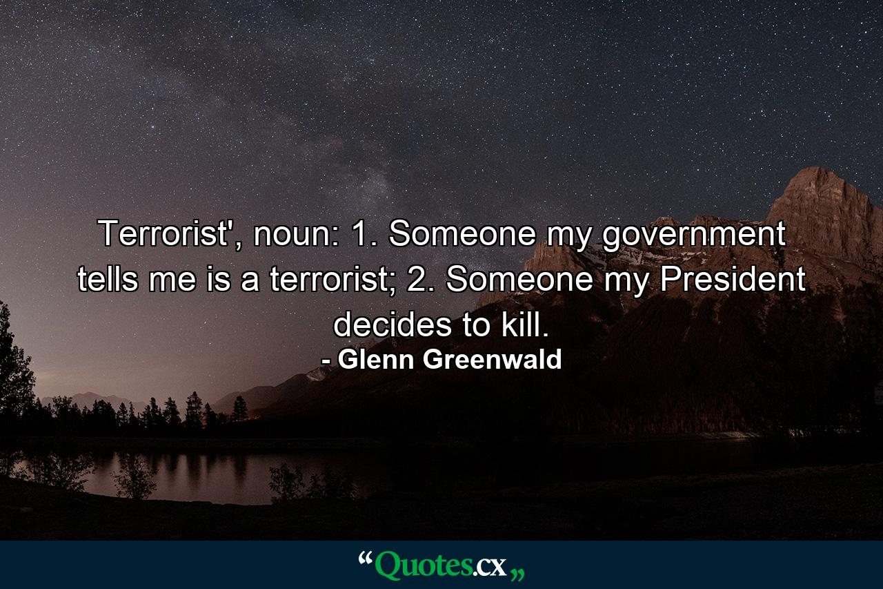 Terrorist', noun: 1. Someone my government tells me is a terrorist; 2. Someone my President decides to kill. - Quote by Glenn Greenwald