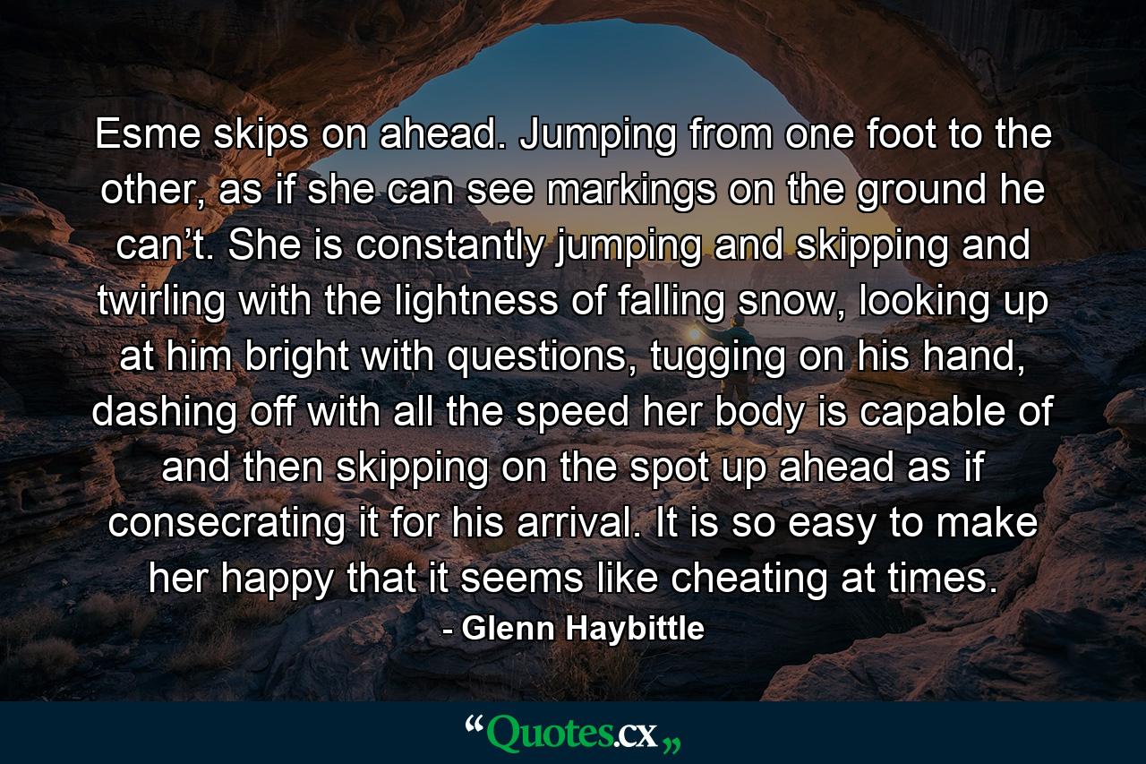 Esme skips on ahead. Jumping from one foot to the other, as if she can see markings on the ground he can’t. She is constantly jumping and skipping and twirling with the lightness of falling snow, looking up at him bright with questions, tugging on his hand, dashing off with all the speed her body is capable of and then skipping on the spot up ahead as if consecrating it for his arrival. It is so easy to make her happy that it seems like cheating at times. - Quote by Glenn Haybittle