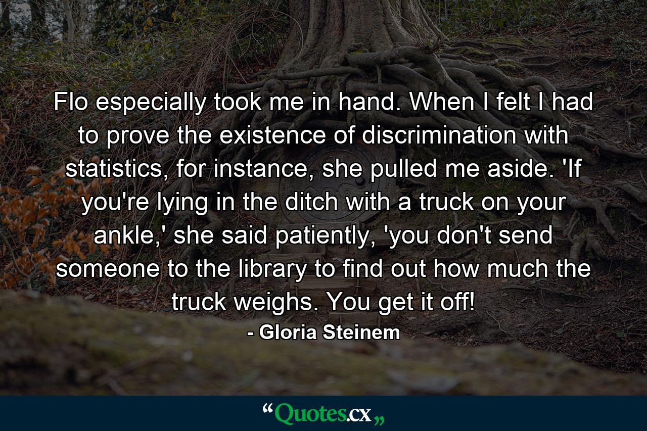 Flo especially took me in hand. When I felt I had to prove the existence of discrimination with statistics, for instance, she pulled me aside. 'If you're lying in the ditch with a truck on your ankle,' she said patiently, 'you don't send someone to the library to find out how much the truck weighs. You get it off! - Quote by Gloria Steinem