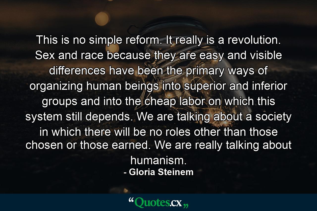 This is no simple reform. It really is a revolution. Sex and race because they are easy and visible differences have been the primary ways of organizing human beings into superior and inferior groups and into the cheap labor on which this system still depends. We are talking about a society in which there will be no roles other than those chosen or those earned. We are really talking about humanism. - Quote by Gloria Steinem