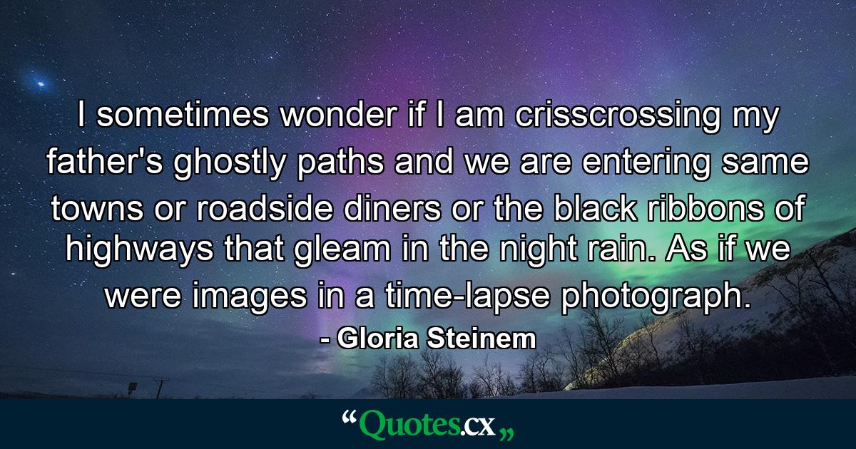 I sometimes wonder if I am crisscrossing my father's ghostly paths and we are entering same towns or roadside diners or the black ribbons of highways that gleam in the night rain. As if we were images in a time-lapse photograph. - Quote by Gloria Steinem