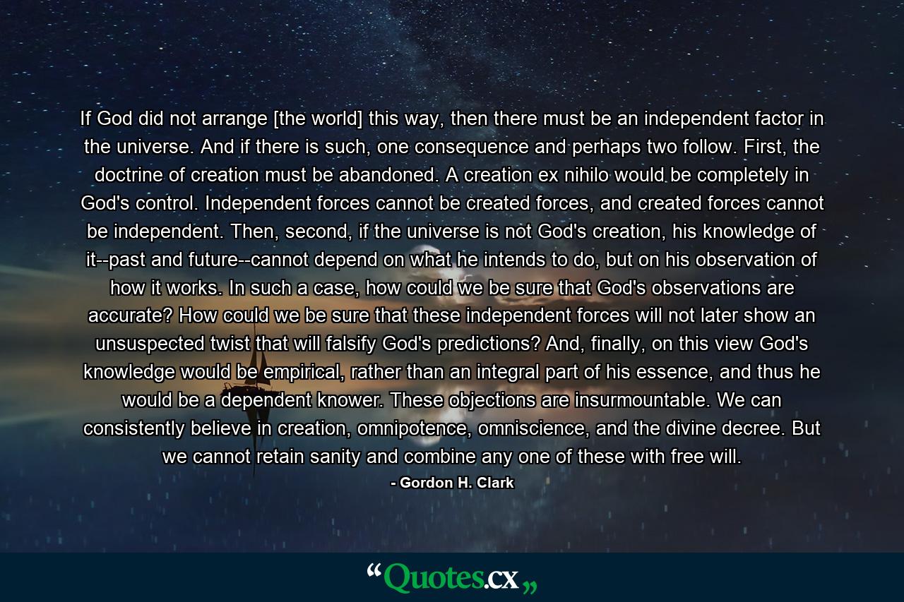 If God did not arrange [the world] this way, then there must be an independent factor in the universe. And if there is such, one consequence and perhaps two follow. First, the doctrine of creation must be abandoned. A creation ex nihilo would be completely in God's control. Independent forces cannot be created forces, and created forces cannot be independent. Then, second, if the universe is not God's creation, his knowledge of it--past and future--cannot depend on what he intends to do, but on his observation of how it works. In such a case, how could we be sure that God's observations are accurate? How could we be sure that these independent forces will not later show an unsuspected twist that will falsify God's predictions? And, finally, on this view God's knowledge would be empirical, rather than an integral part of his essence, and thus he would be a dependent knower. These objections are insurmountable. We can consistently believe in creation, omnipotence, omniscience, and the divine decree. But we cannot retain sanity and combine any one of these with free will. - Quote by Gordon H. Clark