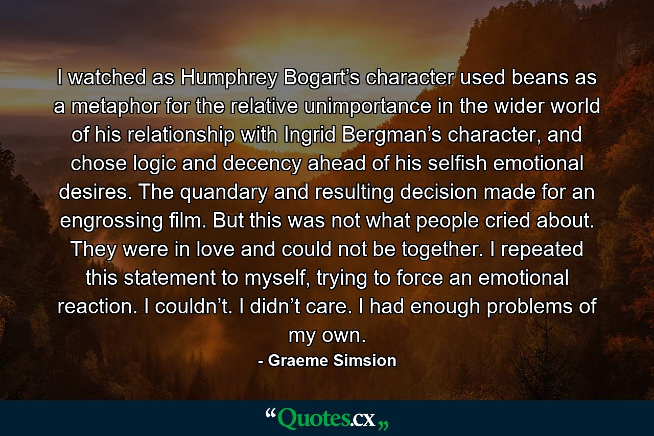 I watched as Humphrey Bogart’s character used beans as a metaphor for the relative unimportance in the wider world of his relationship with Ingrid Bergman’s character, and chose logic and decency ahead of his selfish emotional desires. The quandary and resulting decision made for an engrossing film. But this was not what people cried about. They were in love and could not be together. I repeated this statement to myself, trying to force an emotional reaction. I couldn’t. I didn’t care. I had enough problems of my own. - Quote by Graeme Simsion