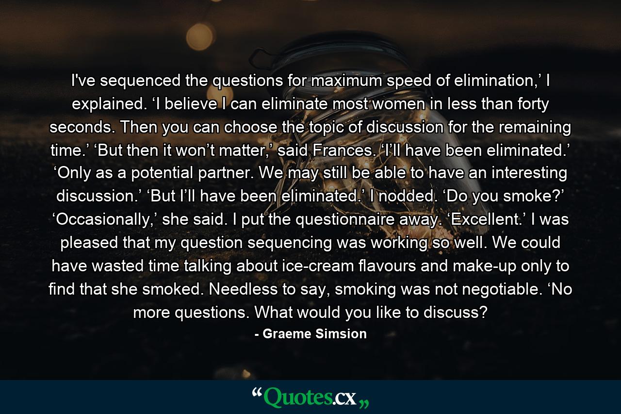 I've sequenced the questions for maximum speed of elimination,’ I explained. ‘I believe I can eliminate most women in less than forty seconds. Then you can choose the topic of discussion for the remaining time.’ ‘But then it won’t matter,’ said Frances. ‘I’ll have been eliminated.’ ‘Only as a potential partner. We may still be able to have an interesting discussion.’ ‘But I’ll have been eliminated.’ I nodded. ‘Do you smoke?’ ‘Occasionally,’ she said. I put the questionnaire away. ‘Excellent.’ I was pleased that my question sequencing was working so well. We could have wasted time talking about ice-cream flavours and make-up only to find that she smoked. Needless to say, smoking was not negotiable. ‘No more questions. What would you like to discuss? - Quote by Graeme Simsion