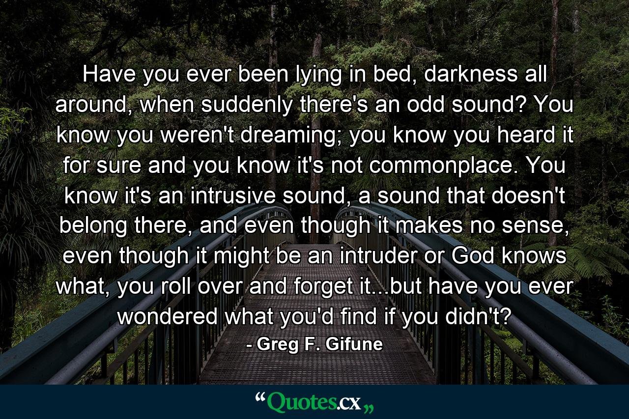 Have you ever been lying in bed, darkness all around, when suddenly there's an odd sound? You know you weren't dreaming; you know you heard it for sure and you know it's not commonplace. You know it's an intrusive sound, a sound that doesn't belong there, and even though it makes no sense, even though it might be an intruder or God knows what, you roll over and forget it...but have you ever wondered what you'd find if you didn't? - Quote by Greg F. Gifune