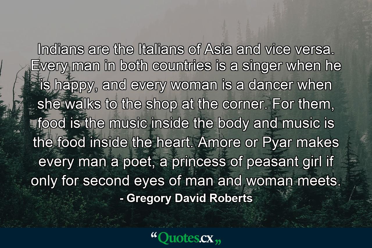 Indians are the Italians of Asia and vice versa. Every man in both countries is a singer when he is happy, and every woman is a dancer when she walks to the shop at the corner. For them, food is the music inside the body and music is the food inside the heart. Amore or Pyar makes every man a poet, a princess of peasant girl if only for second eyes of man and woman meets. - Quote by Gregory David Roberts