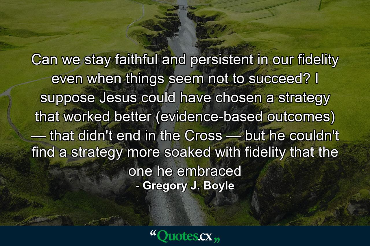 Can we stay faithful and persistent in our fidelity even when things seem not to succeed? I suppose Jesus could have chosen a strategy that worked better (evidence-based outcomes) — that didn't end in the Cross — but he couldn't find a strategy more soaked with fidelity that the one he embraced - Quote by Gregory J. Boyle