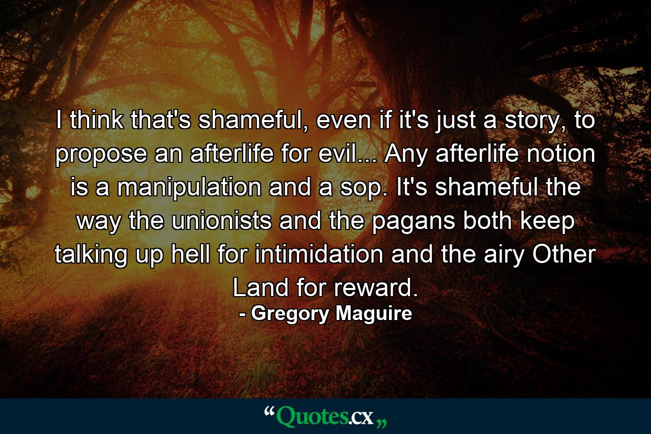 I think that's shameful, even if it's just a story, to propose an afterlife for evil... Any afterlife notion is a manipulation and a sop. It's shameful the way the unionists and the pagans both keep talking up hell for intimidation and the airy Other Land for reward. - Quote by Gregory Maguire