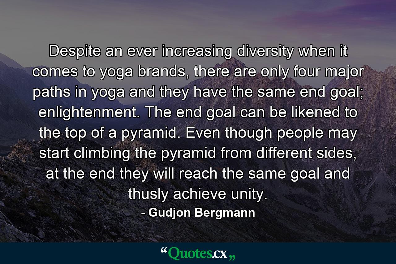 Despite an ever increasing diversity when it comes to yoga brands, there are only four major paths in yoga and they have the same end goal; enlightenment. The end goal can be likened to the top of a pyramid. Even though people may start climbing the pyramid from different sides, at the end they will reach the same goal and thusly achieve unity. - Quote by Gudjon Bergmann