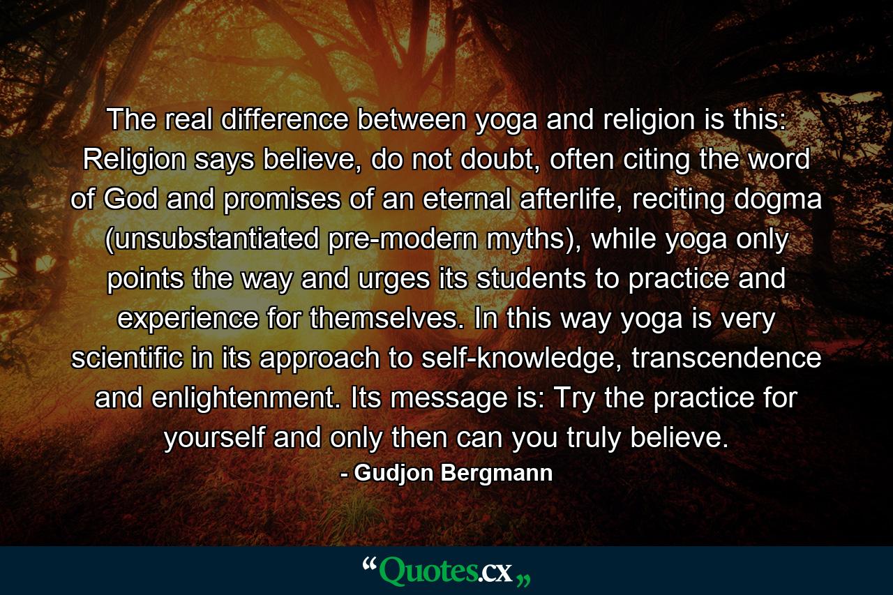 The real difference between yoga and religion is this: Religion says believe, do not doubt, often citing the word of God and promises of an eternal afterlife, reciting dogma (unsubstantiated pre-modern myths), while yoga only points the way and urges its students to practice and experience for themselves. In this way yoga is very scientific in its approach to self-knowledge, transcendence and enlightenment. Its message is: Try the practice for yourself and only then can you truly believe. - Quote by Gudjon Bergmann