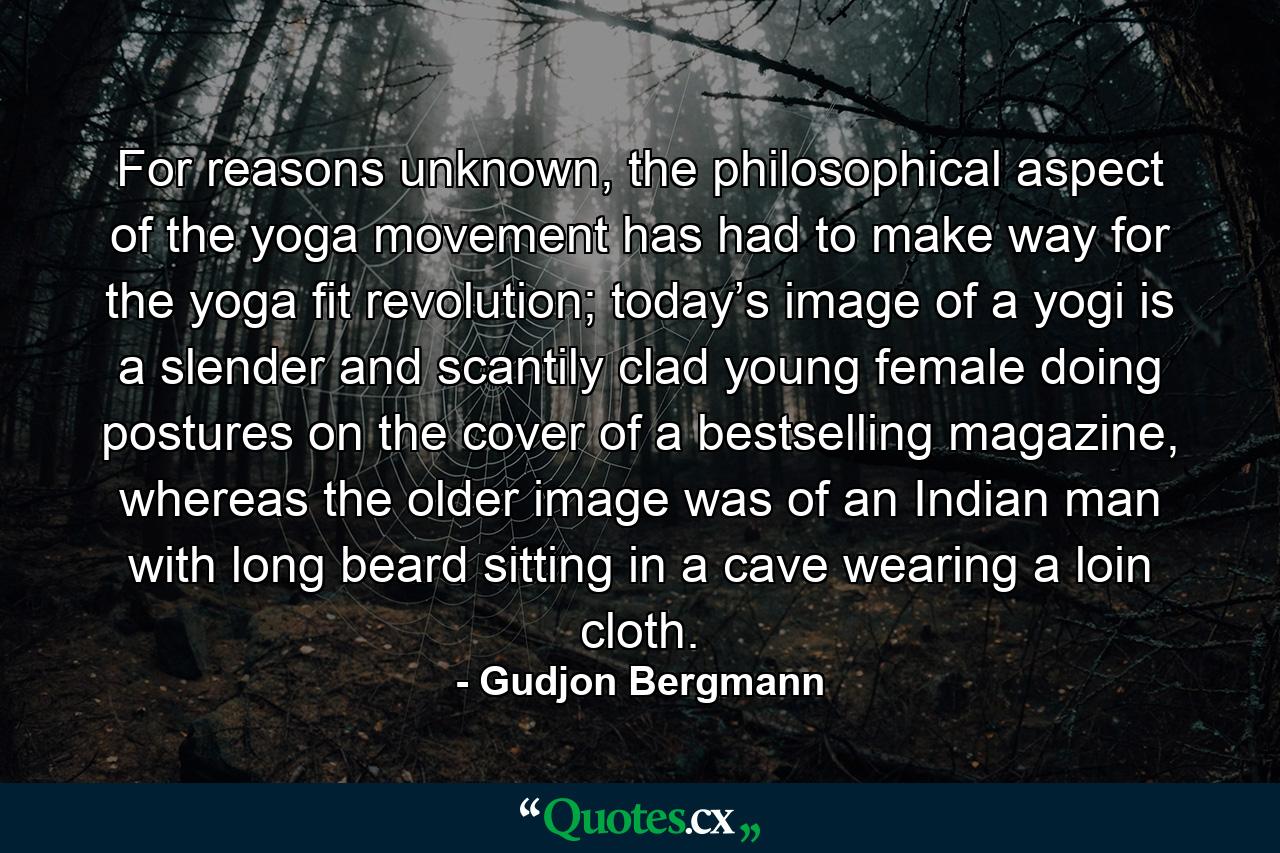 For reasons unknown, the philosophical aspect of the yoga movement has had to make way for the yoga fit revolution; today’s image of a yogi is a slender and scantily clad young female doing postures on the cover of a bestselling magazine, whereas the older image was of an Indian man with long beard sitting in a cave wearing a loin cloth. - Quote by Gudjon Bergmann