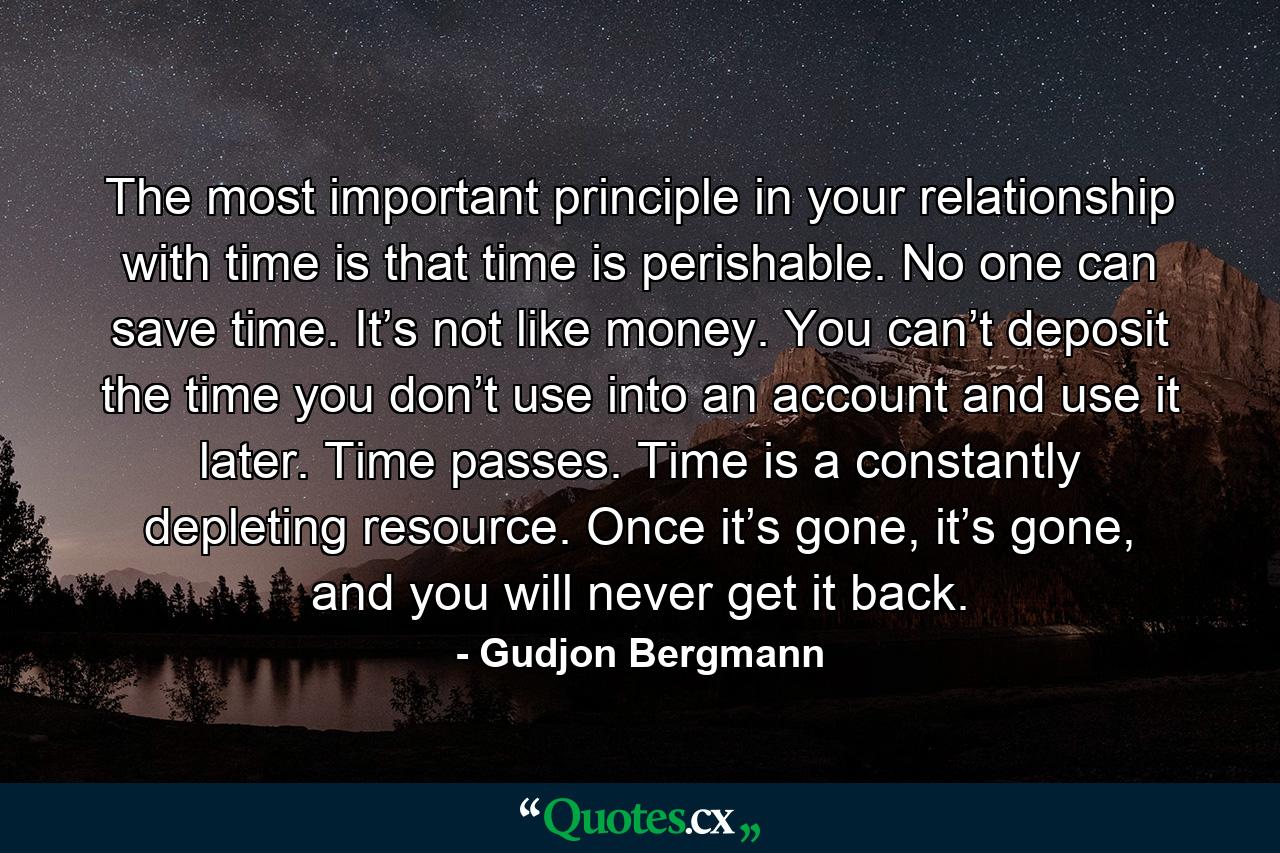 The most important principle in your relationship with time is that time is perishable. No one can save time. It’s not like money. You can’t deposit the time you don’t use into an account and use it later. Time passes. Time is a constantly depleting resource. Once it’s gone, it’s gone, and you will never get it back. - Quote by Gudjon Bergmann