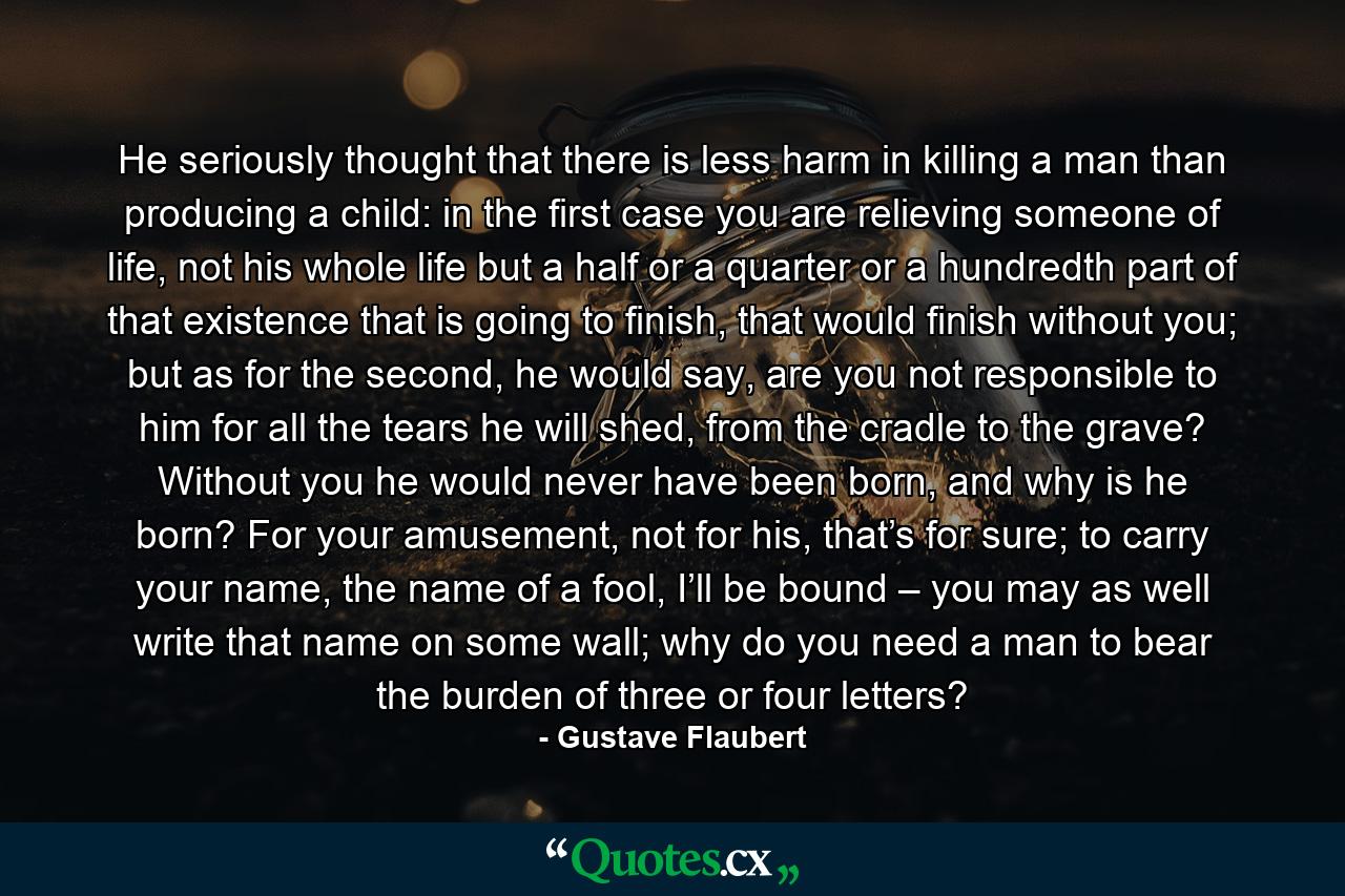 He seriously thought that there is less harm in killing a man than producing a child: in the first case you are relieving someone of life, not his whole life but a half or a quarter or a hundredth part of that existence that is going to finish, that would finish without you; but as for the second, he would say, are you not responsible to him for all the tears he will shed, from the cradle to the grave? Without you he would never have been born, and why is he born? For your amusement, not for his, that’s for sure; to carry your name, the name of a fool, I’ll be bound – you may as well write that name on some wall; why do you need a man to bear the burden of three or four letters? - Quote by Gustave Flaubert