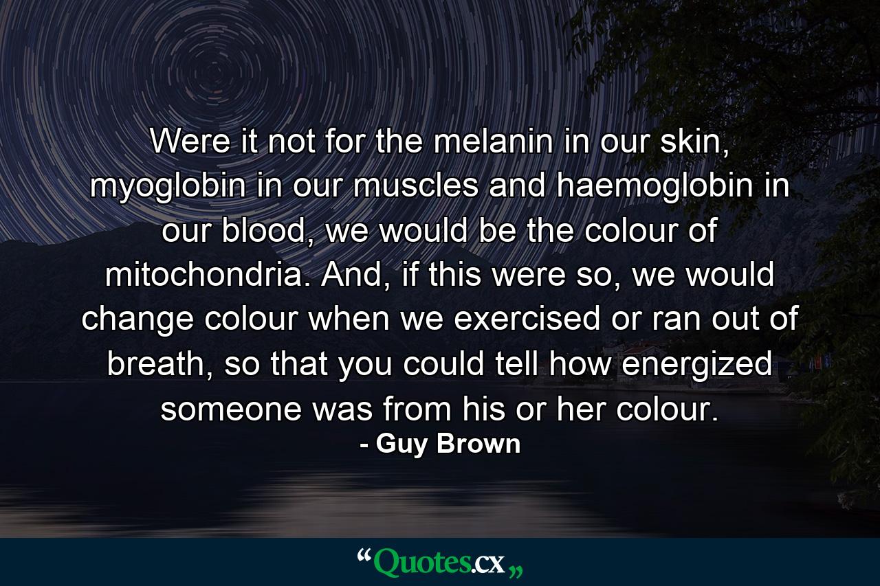 Were it not for the melanin in our skin, myoglobin in our muscles and haemoglobin in our blood, we would be the colour of mitochondria. And, if this were so, we would change colour when we exercised or ran out of breath, so that you could tell how energized someone was from his or her colour. - Quote by Guy Brown