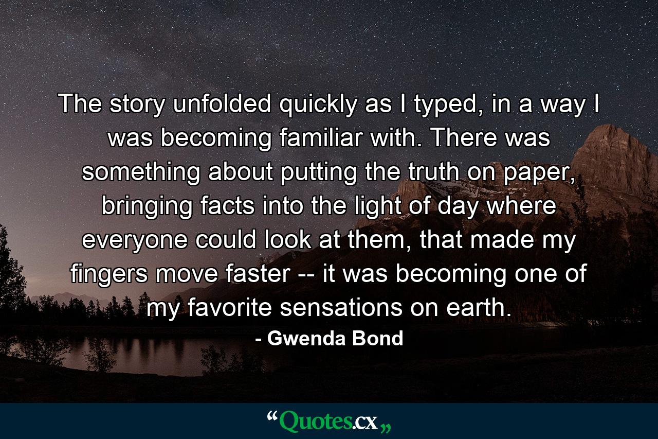 The story unfolded quickly as I typed, in a way I was becoming familiar with. There was something about putting the truth on paper, bringing facts into the light of day where everyone could look at them, that made my fingers move faster -- it was becoming one of my favorite sensations on earth. - Quote by Gwenda Bond