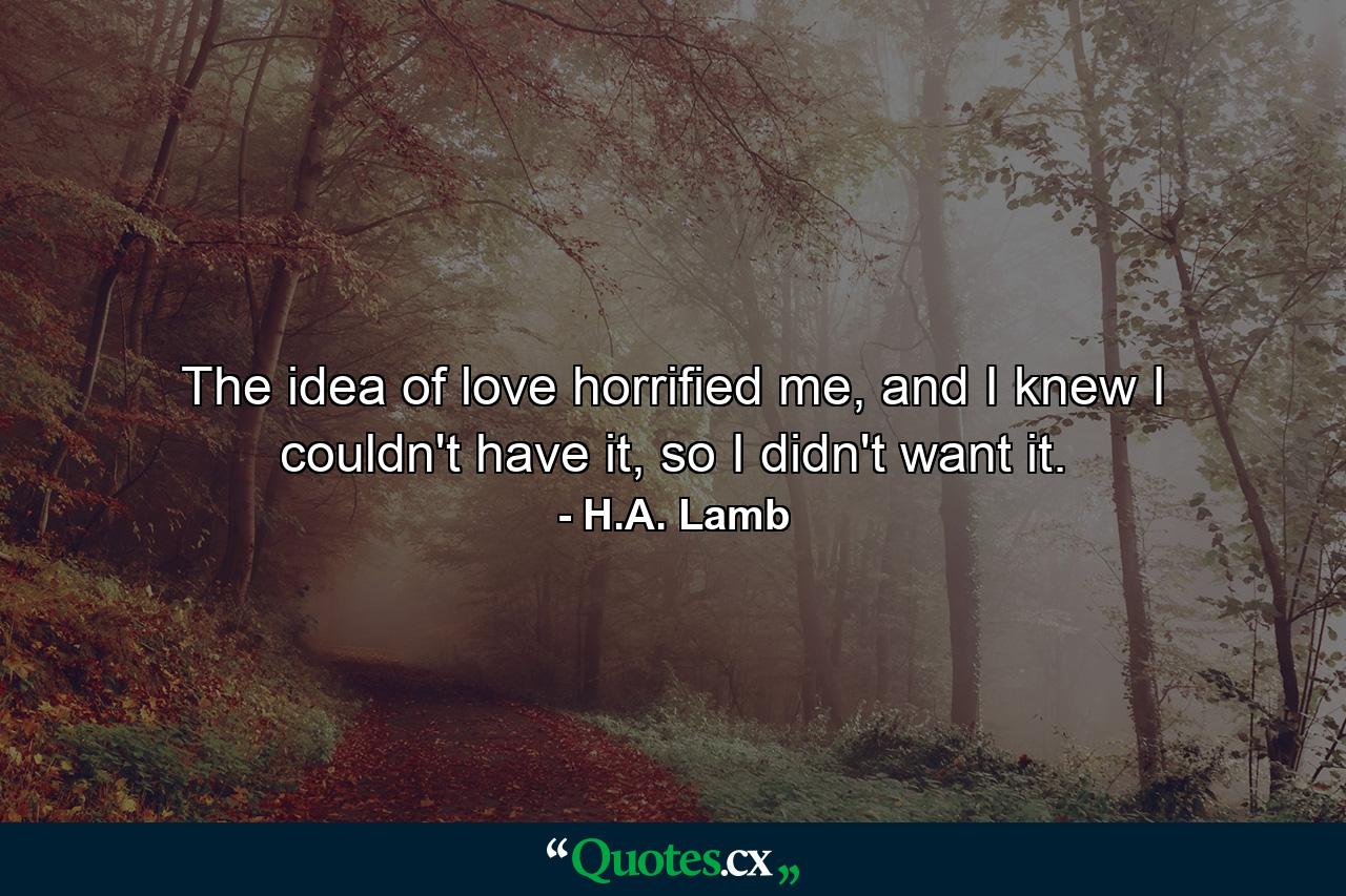 The idea of love horrified me, and I knew I couldn't have it, so I didn't want it. - Quote by H.A. Lamb