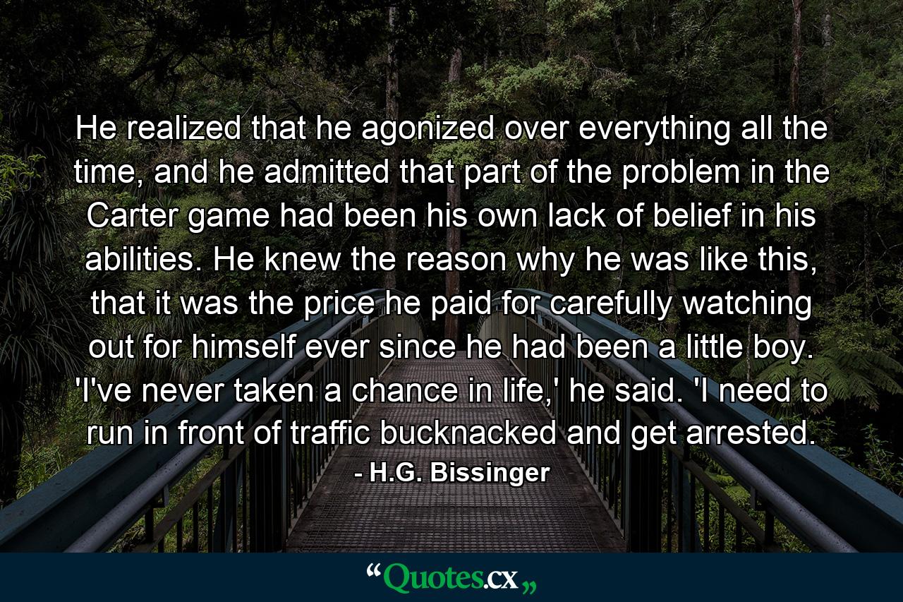 He realized that he agonized over everything all the time, and he admitted that part of the problem in the Carter game had been his own lack of belief in his abilities. He knew the reason why he was like this, that it was the price he paid for carefully watching out for himself ever since he had been a little boy. 'I've never taken a chance in life,' he said. 'I need to run in front of traffic bucknacked and get arrested. - Quote by H.G. Bissinger