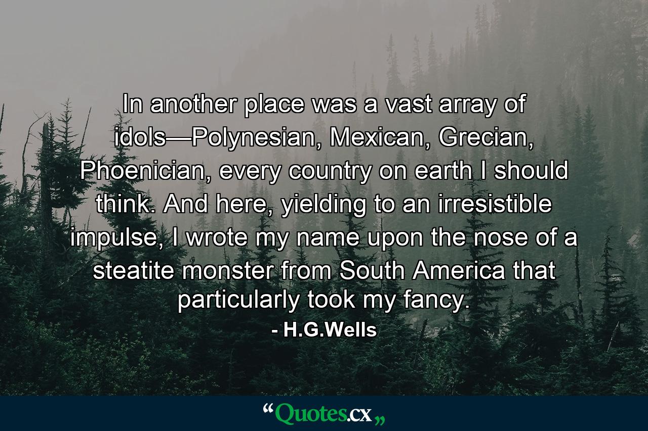 In another place was a vast array of idols—Polynesian, Mexican, Grecian, Phoenician, every country on earth I should think. And here, yielding to an irresistible impulse, I wrote my name upon the nose of a steatite monster from South America that particularly took my fancy. - Quote by H.G.Wells