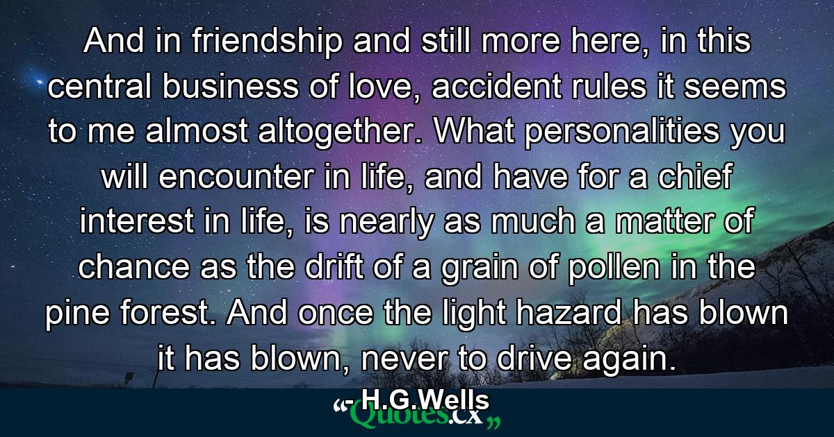 And in friendship and still more here, in this central business of love, accident rules it seems to me almost altogether. What personalities you will encounter in life, and have for a chief interest in life, is nearly as much a matter of chance as the drift of a grain of pollen in the pine forest. And once the light hazard has blown it has blown, never to drive again. - Quote by H.G.Wells