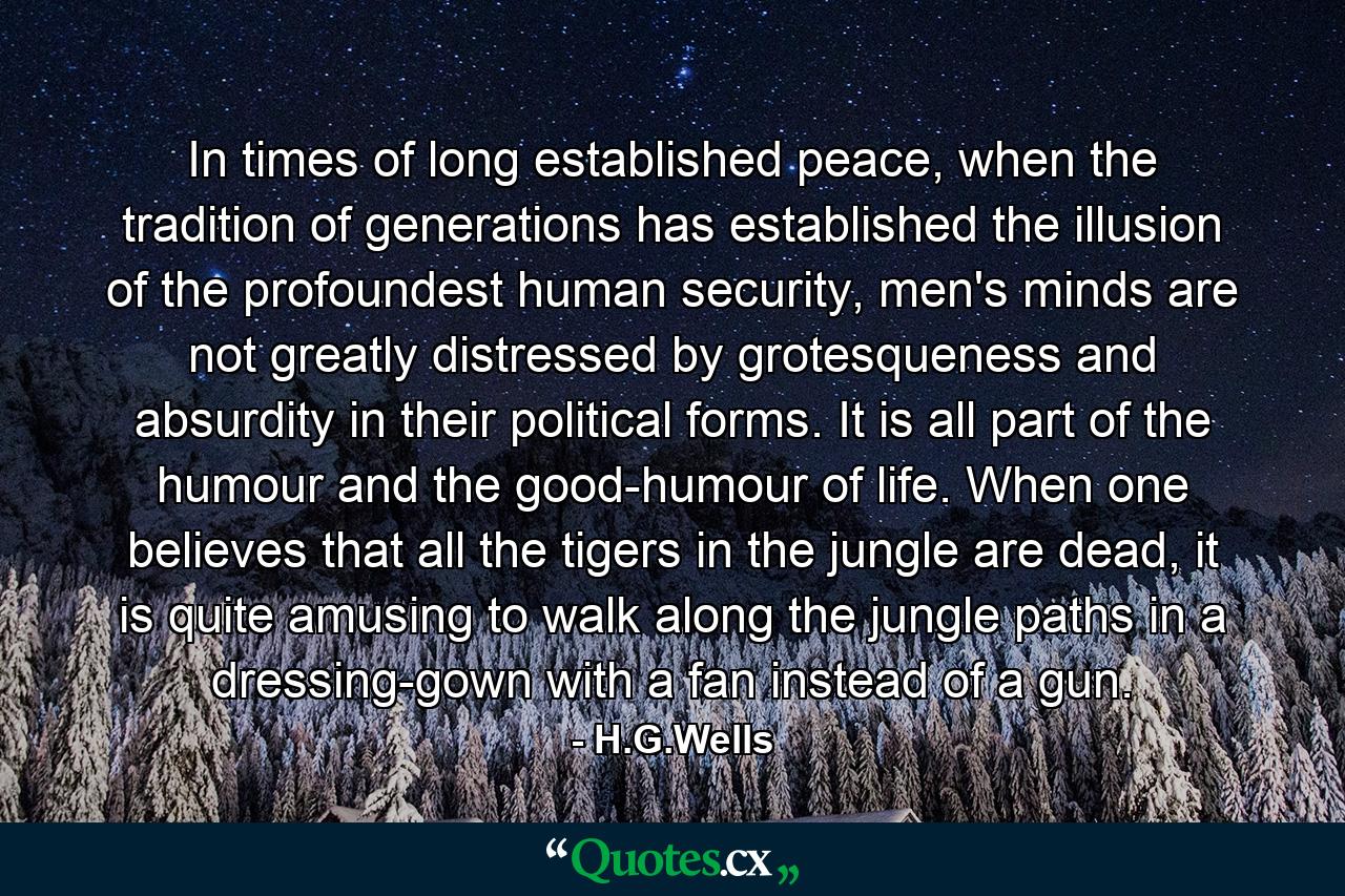 In times of long established peace, when the tradition of generations has established the illusion of the profoundest human security, men's minds are not greatly distressed by grotesqueness and absurdity in their political forms. It is all part of the humour and the good-humour of life. When one believes that all the tigers in the jungle are dead, it is quite amusing to walk along the jungle paths in a dressing-gown with a fan instead of a gun. - Quote by H.G.Wells