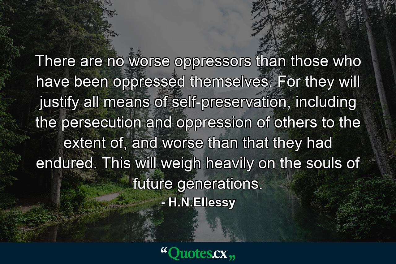 There are no worse oppressors than those who have been oppressed themselves. For they will justify all means of self-preservation, including the persecution and oppression of others to the extent of, and worse than that they had endured. This will weigh heavily on the souls of future generations. - Quote by H.N.Ellessy