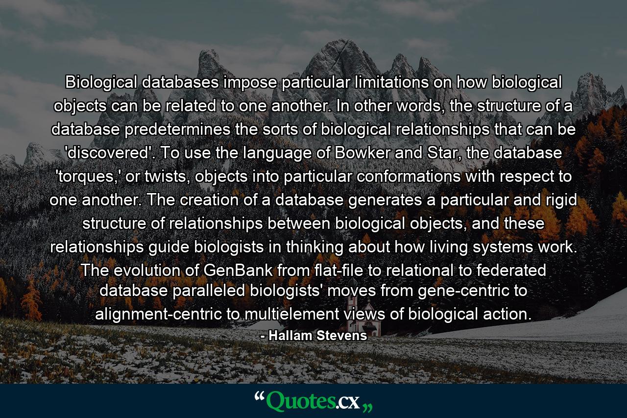 Biological databases impose particular limitations on how biological objects can be related to one another. In other words, the structure of a database predetermines the sorts of biological relationships that can be 'discovered'. To use the language of Bowker and Star, the database 'torques,' or twists, objects into particular conformations with respect to one another. The creation of a database generates a particular and rigid structure of relationships between biological objects, and these relationships guide biologists in thinking about how living systems work. The evolution of GenBank from flat-file to relational to federated database paralleled biologists' moves from gene-centric to alignment-centric to multielement views of biological action. - Quote by Hallam Stevens