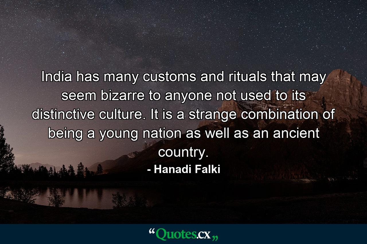 India has many customs and rituals that may seem bizarre to anyone not used to its distinctive culture. It is a strange combination of being a young nation as well as an ancient country. - Quote by Hanadi Falki