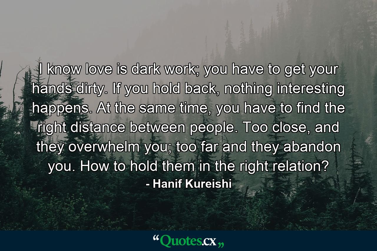 I know love is dark work; you have to get your hands dirty. If you hold back, nothing interesting happens. At the same time, you have to find the right distance between people. Too close, and they overwhelm you; too far and they abandon you. How to hold them in the right relation? - Quote by Hanif Kureishi