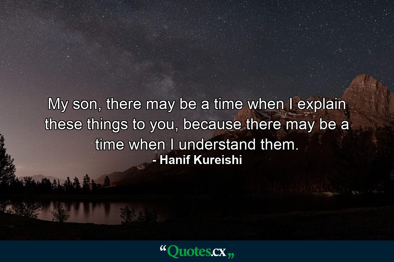 My son, there may be a time when I explain these things to you, because there may be a time when I understand them. - Quote by Hanif Kureishi