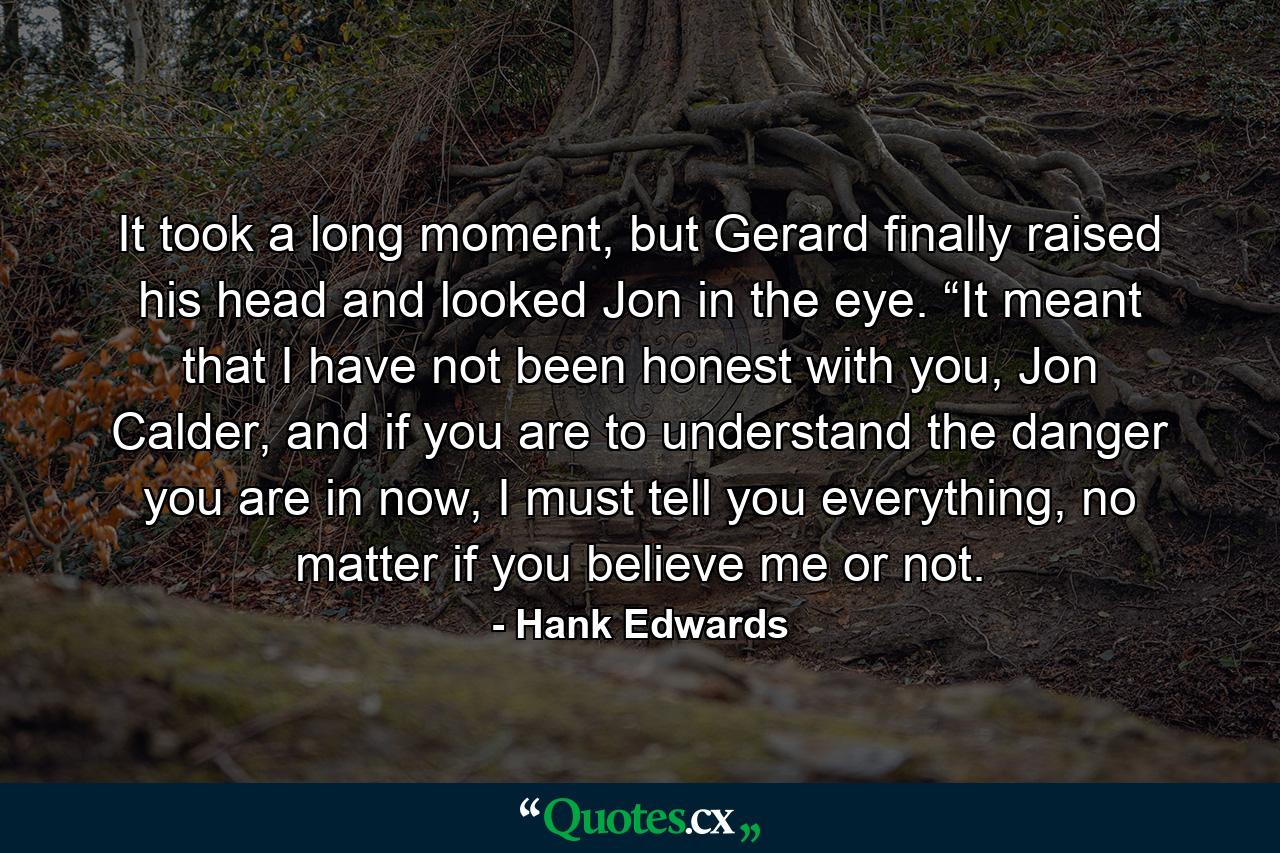 It took a long moment, but Gerard finally raised his head and looked Jon in the eye. “It meant that I have not been honest with you, Jon Calder, and if you are to understand the danger you are in now, I must tell you everything, no matter if you believe me or not. - Quote by Hank Edwards