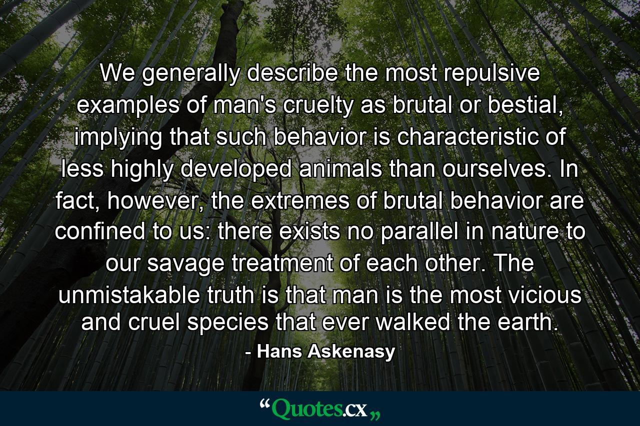 We generally describe the most repulsive examples of man's cruelty as brutal or bestial, implying that such behavior is characteristic of less highly developed animals than ourselves. In fact, however, the extremes of brutal behavior are confined to us: there exists no parallel in nature to our savage treatment of each other. The unmistakable truth is that man is the most vicious and cruel species that ever walked the earth. - Quote by Hans Askenasy